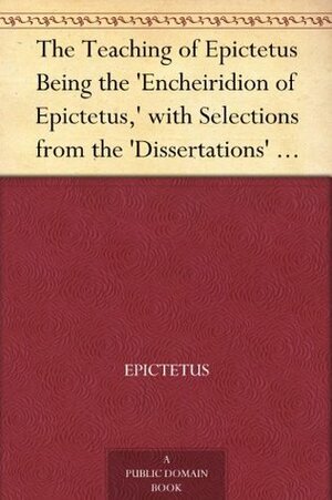 The Teaching of Epictetus Being the 'Encheiridion of Epictetus,' with Selections from the 'Dissertations' and 'Fragments by T.W. Rolleston, Epictetus