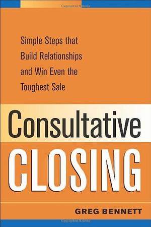 Consultative Closing: Simple Steps that Build Relationships and Win Even the Toughest Sale by Greg Bennett