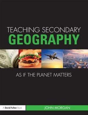 Teaching Secondary Geography as If the Planet Matters by John Morgan