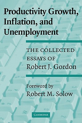 Productivity Growth, Inflation, and Unemployment: The Collected Essays of Robert J. Gordon by Robert J. Gordon, Gordon Robert J.