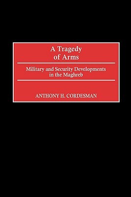 A Tragedy of Arms: Military and Security Developments in the Maghreb by Anthony H. Cordesman