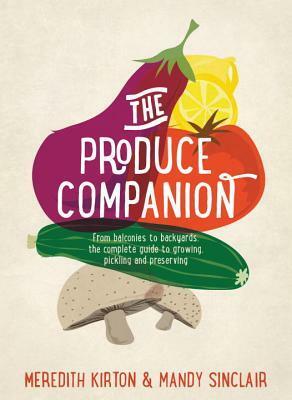 The Produce Companion: From Balconies to Backyards--the Complete Guide to Growing, Pickling and Preserving by Meredith Kirton, Mandy Sinclair