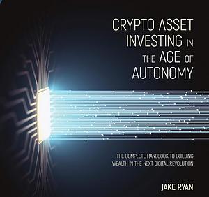 Crypto Asset Investing in the Age of Autonomy: The Complete Handbook to Building Wealth in the Next Digital Revolution by Jake Ryan