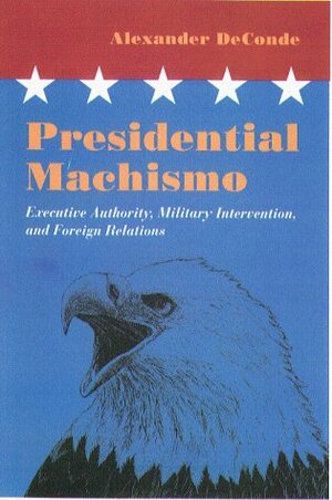 Presidential Machismo: Executive Authority, Military Intervention, and Foreign Relations by Alexander DeConde