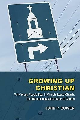 Growing Up Christian: Why Young People Stay in Church, Leave Church, and (Sometimes) Come Back to Church by John P. Bowen