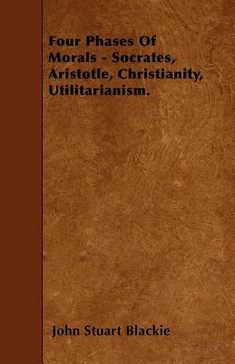 Four Phases Of Morals - Socrates, Aristotle, Christianity, Utilitarianism. by John Stuart Blackie