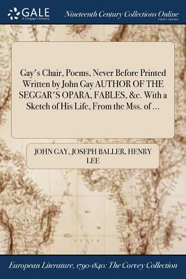 Gay's Chair, Poems, Never Before Printed Written by John Gay Author of the Seggar's Opara, Fables, &C. with a Sketch of His Life, from the Mss. of ... by Joseph Baller, Henry Lee, John Gay