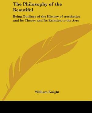 The Philosophy of the Beautiful: Being Outlines of the History of Aesthetics and Its Theory and Its Relation to the Arts by William Knight