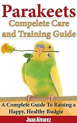 Parakeets: Complete Care and Training Guide- Updated for 2019: A Complete Guide To Raising a Happy, Healthy Budgie by Juan Álvarez, Juan Álvarez