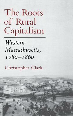 The Roots of Rural Capitalism: Western Massachusetts, 1780 1860 by Christopher Clark