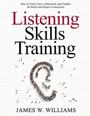 Listening Skills Training: How to Truly Listen, Understand, and Validate for Better and Deeper Connections by James W. Williams