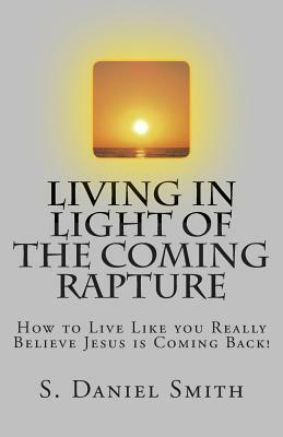 Living in Light of the Coming Rapture: How to Live Like you Really Believe Jesus is Coming Back! by S. Daniel Smith