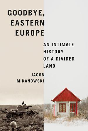 Goodbye, Eastern Europe: An Intimate History of a Divided Land by Jacob Mikanowski