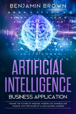 Artificial Intelligence Business Application: Change the Future of Medicine, Modern Life, Business and Finance with the Power of AI and Machine Learni by Benjamin Brown