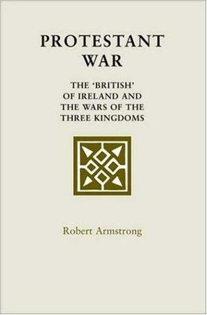 Protestant War: The 'British' of Ireland and the Wars of the Three Kingdoms by Robert Armstrong