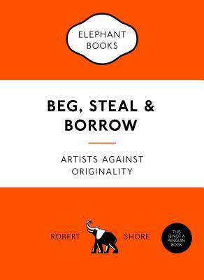 Beg, Steal and Borrow: Artists Against Originality by Robert Shore