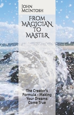 From MAGICIAN to MASTER: The Creator's Formula - Making Your Dreams Come True by John McIntosh