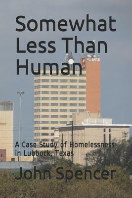 Somewhat Less Than Human: A Case Study of Homelessness in Lubbock, Texas by John Spencer