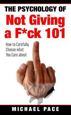 The Psychology Of Not Giving A F*ck 101: How To Carefully Choose What You Care About by Michael Pace