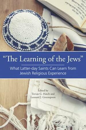 “The Learning of the Jews”: What Latter-day Saints Can Learn from Jewish Religious Experience by Trevan G. Hatch, Leonard Greenspoon
