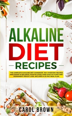 Alkaline Diet Recipes: The Complete Alkaline Diet Cookbook. 100+ Everyday Recipes and Foods To Balance Your PH Levels and Lead to a Fast and by Carol Brown