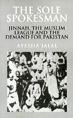 The Sole Spokesman: Jinnah, the Muslim League, and the Demand for Pakistan by Ayesha Jalal