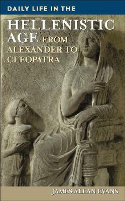 Daily Life in the Hellenistic Age: From Alexander to Cleopatra by James Allen Evans