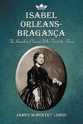 Isabel Orleans-Bragança: The Brazilian Princess Who Freed the Slaves by James McMurtry Longo