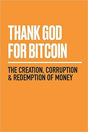 Thank God for Bitcoin: The Creation, Corruption and Redemption of Money by Lyle Pratt, Robert Breedlove, Derek Waltchack, Gabe Higgins, George Mekhail, Julia Tourianski, J.M. Bush, Jimmy Song