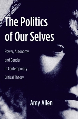 The Politics of Our Selves: Power, Autonomy, and Gender in Contemporary Critical Theory by Amy Allen