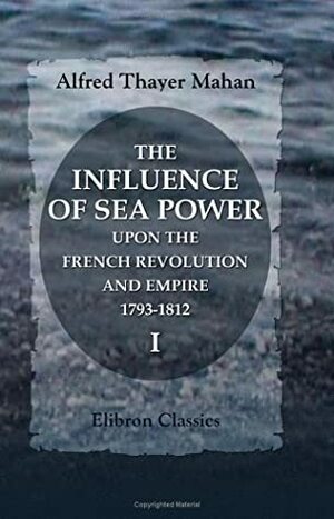 The Influence Of Sea Power Upon The French Revolution And Empire, 1793 1812: Volume 1 by Alfred Thayer Mahan