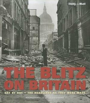The Blitz on Britain: Day by Day - The Headlines as They Were Made by Maureen Hill, James Alexander