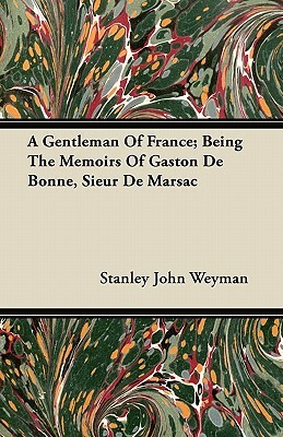 A Gentleman Of France; Being The Memoirs Of Gaston De Bonne, Sieur De Marsac by Stanley J. Weyman