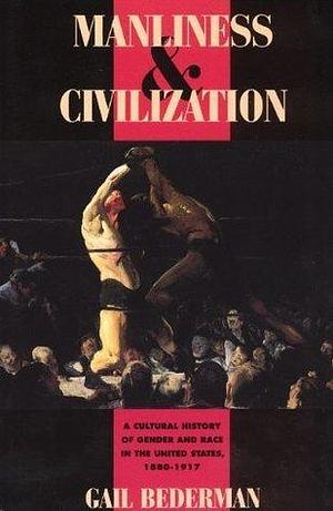 Manliness & Civilization: A Cultural History of Gender and Race in the United States, 1880–1917 by Gail Bederman, Gail Bederman