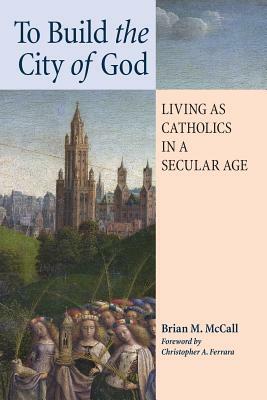 To Build the City of God: Living as Catholics in a Secular Age by Brian M. McCall