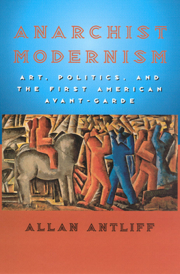 Anarchist Modernism: Art, Politics, and the First American Avant-Garde by Allan Antliff