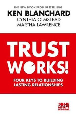 Trust Works: Four Keys to Building Lasting Relationships by Kenneth H. Blanchard, Kenneth H. Blanchard, Cynthia Olmstead, Martha Lawrence