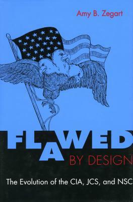 Flawed by Design: The Evolution of the Cia, Jcs, and Nsc by Amy Zegart