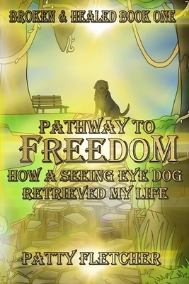 Pathway to Freedom - Book One: Broken and Healed - How a Seeing Eye Dog Retrieved My Life by Patty Fletcher