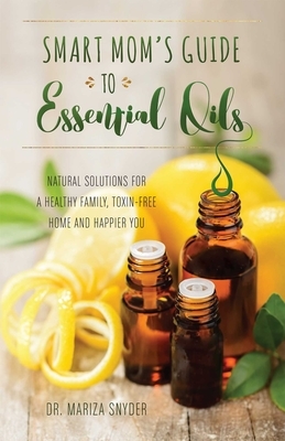 Smart Mom's Guide to Essential Oils: Natural Solutions for a Healthy Family, Toxin-Free Home and Happier You by Mariza Snyder