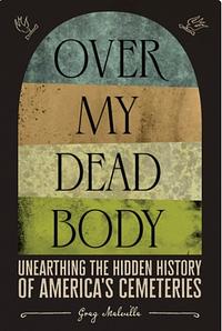 Over My Dead Body: Unearthing the Hidden History of America's Cemeteries by Greg Melville