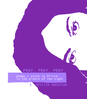 Pray, Pray, Pray: Poems I wrote to Prince in the middle of the night by E. Kristin Anderson