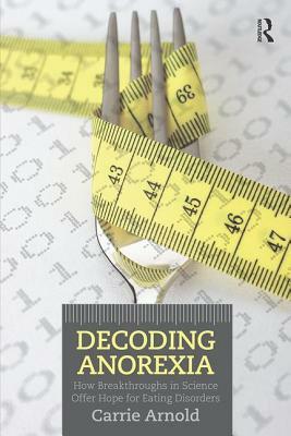 Decoding Anorexia: How Breakthroughs in Science Offer Hope for Eating Disorders by Carrie Arnold