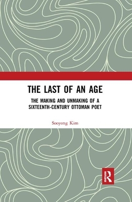 The Last of an Age: The Making and Unmaking of a Sixteenth-Century Ottoman Poet by Sooyong Kim