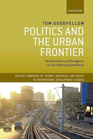 Politics and the Urban Frontier: Transformation and Divergence in Late Urbanizing East Africa by Tom Goodfellow