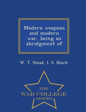 Modern Weapons and Modern War, Being an Abridgment of - War College Series by W. T. Stead, I. S. Bloch
