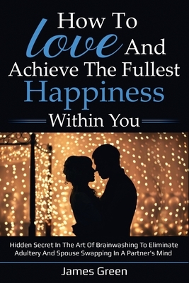 How to love and achieve the fullest happiness within you: Hidden secret in the art of brainwashing to eliminate adultery and spouse swapping in a part by James Green