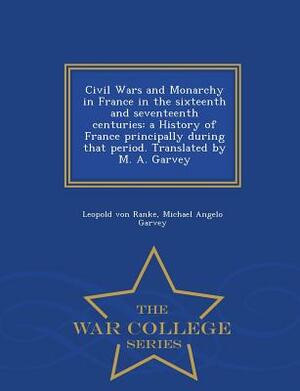 Civil Wars and Monarchy in France in the Sixteenth and Seventeenth Centuries: A History of France Principally During That Period. Translated by M. A. by Leopold Von Ranke, Michael Angelo Garvey