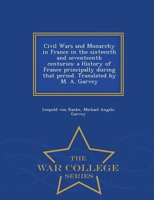 Civil Wars and Monarchy in France in the Sixteenth and Seventeenth Centuries: A History of France Principally During That Period. Translated by M. A. by Michael Angelo Garvey, Leopold Von Ranke