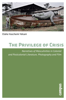The Privilege of Crisis: Narratives of Masculinities in Colonial and Postcolonial Literature, Photography and Film by Elahe Haschemi Yekani
